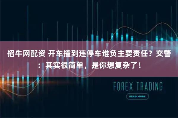 招牛网配资 开车撞到违停车谁负主要责任?交警:其实很简单,是你想复杂了!