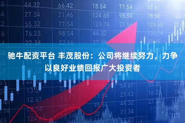 驰牛配资平台 丰茂股份：公司将继续努力，力争以良好业绩回报广大投资者