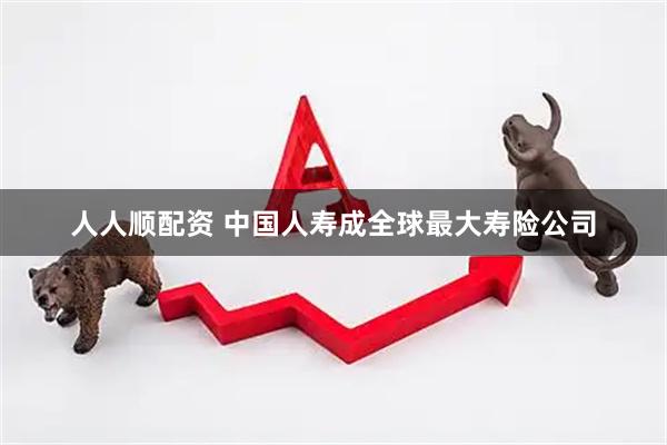 人人顺配资 中国人寿成全球最大寿险公司