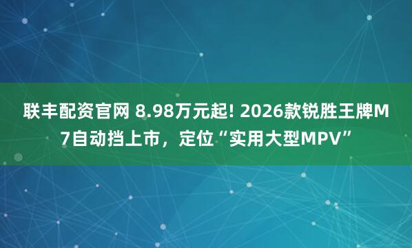 联丰配资官网 8.98万元起! 2026款锐胜王牌M7自动挡上市，定位“实用大型MPV”