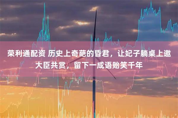 荣利通配资 历史上奇葩的昏君,让妃子躺桌上邀大臣共赏,留下一成语贻笑千年