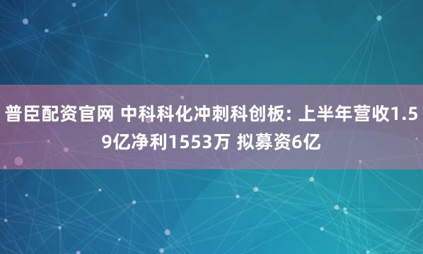 普臣配资官网 中科科化冲刺科创板: 上半年营收1.59亿净利1553万 拟募资6亿