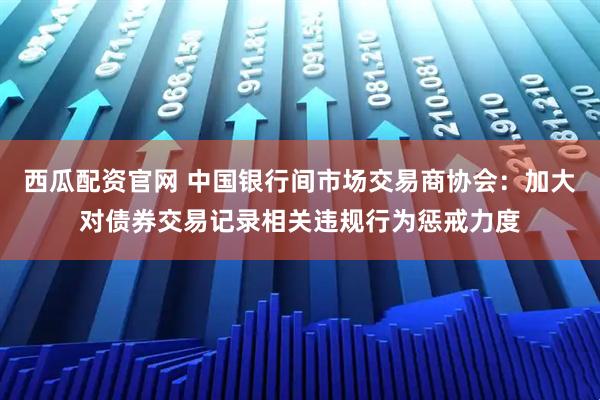 西瓜配资官网 中国银行间市场交易商协会：加大对债券交易记录相关违规行为惩戒力度