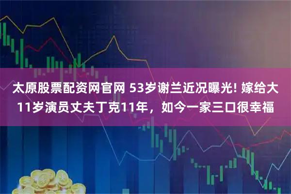 太原股票配资网官网 53岁谢兰近况曝光! 嫁给大11岁演员丈夫丁克11年，如今一家三口很幸福