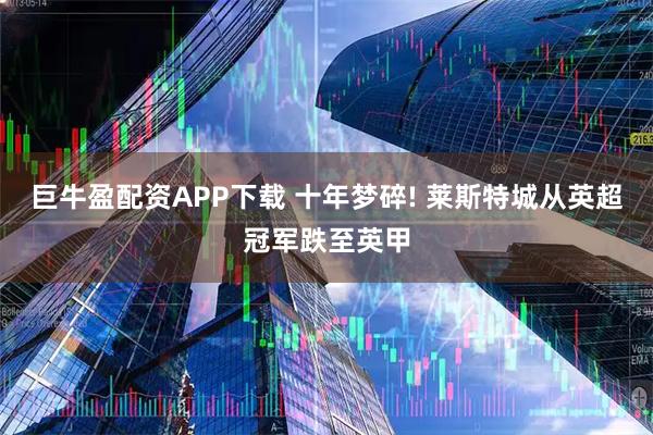 巨牛盈配资APP下载 十年梦碎! 莱斯特城从英超冠军跌至英甲