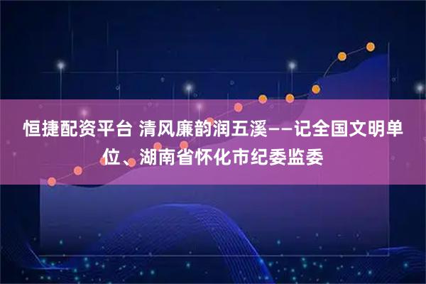恒捷配资平台 清风廉韵润五溪——记全国文明单位、湖南省怀化市纪委监委