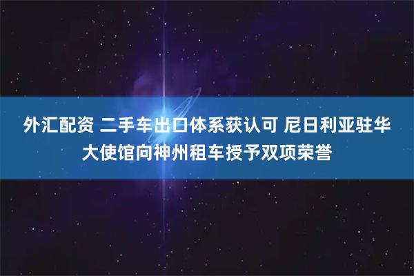 外汇配资 二手车出口体系获认可 尼日利亚驻华大使馆向神州租车授予双项荣誉