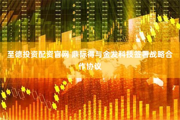 至德投资配资官网 鼎际得与金发科技签署战略合作协议