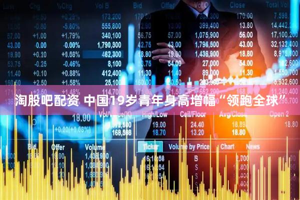 淘股吧配资 中国19岁青年身高增幅“领跑全球”
