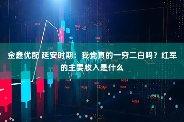 金鑫优配 延安时期：我党真的一穷二白吗？红军的主要收入是什么