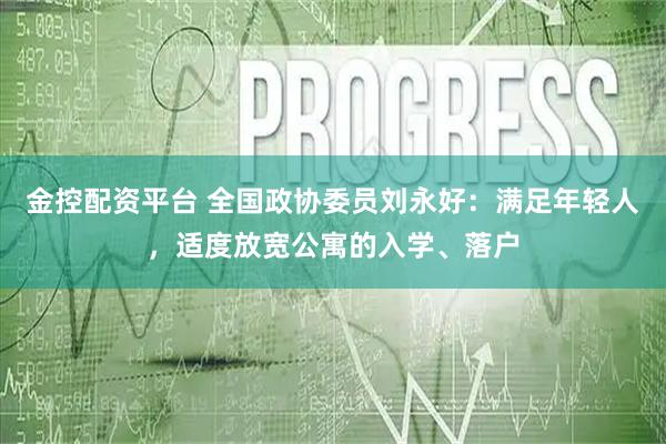 金控配资平台 全国政协委员刘永好：满足年轻人，适度放宽公寓的入学、落户