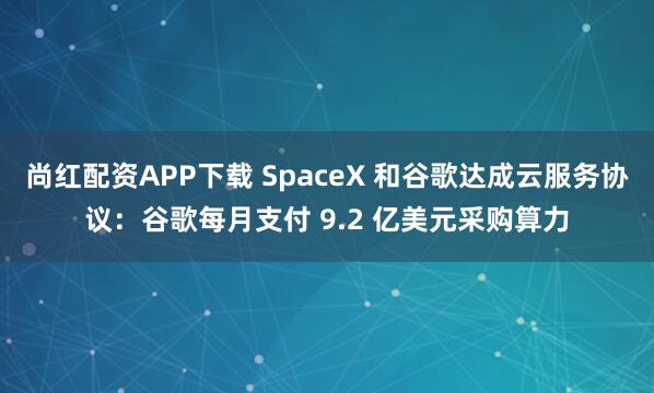 尚红配资APP下载 SpaceX 和谷歌达成云服务协议：谷歌每月支付 9.2 亿美元采购算力