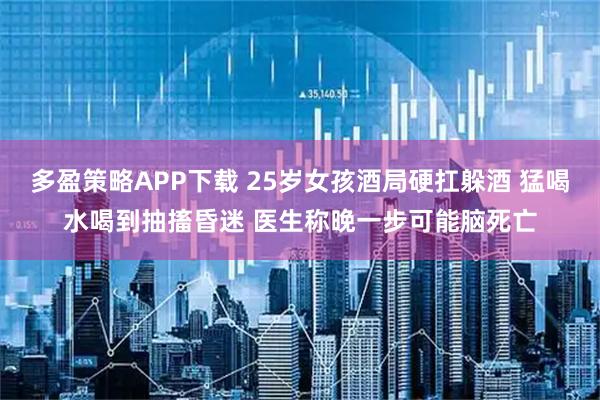 多盈策略APP下载 25岁女孩酒局硬扛躲酒 猛喝水喝到抽搐昏迷 医生称晚一步可能脑死亡