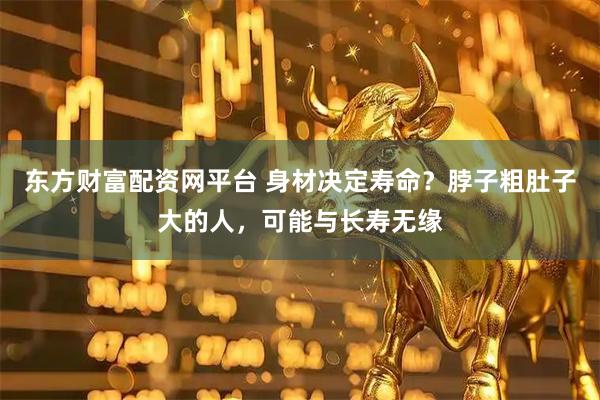 东方财富配资网平台 身材决定寿命?脖子粗肚子大的人,可能与长寿无缘