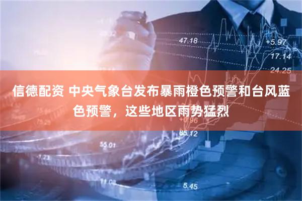 信德配资 中央气象台发布暴雨橙色预警和台风蓝色预警，这些地区雨势猛烈