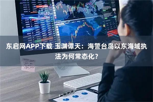 东启网APP下载 玉渊谭天：海警台岛以东海域执法为何常态化？